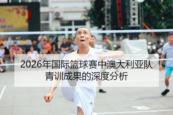 2026年国际篮球赛中澳大利亚队青训成果的深度分析