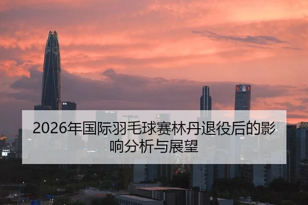 2026年国际羽毛球赛林丹退役后的影响分析与展望