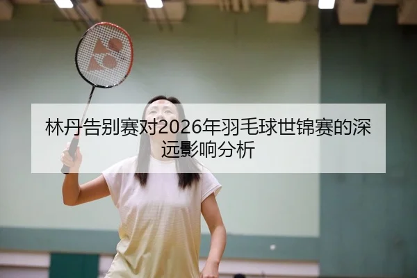 林丹告别赛对2026年羽毛球世锦赛的深远影响分析