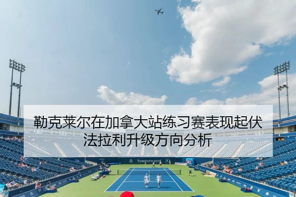 勒克莱尔在加拿大站练习赛表现起伏 法拉利升级方向分析