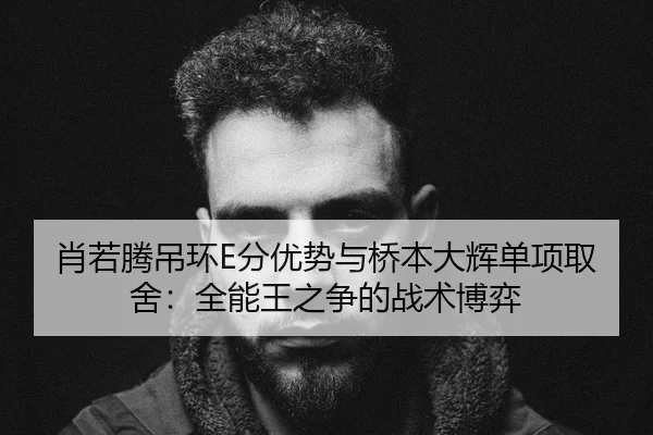 肖若腾吊环E分优势与桥本大辉单项取舍：全能王之争的战术博弈