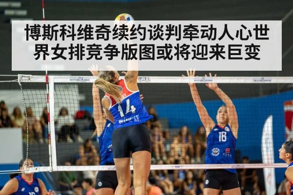 博斯科维奇续约谈判牵动人心世界女排竞争版图或将迎来巨变