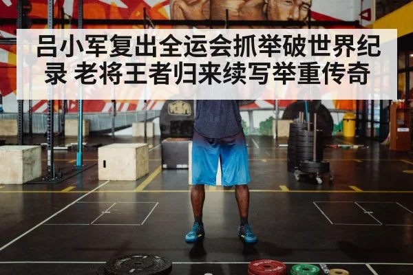 吕小军复出全运会抓举破世界纪录 老将王者归来续写举重传奇